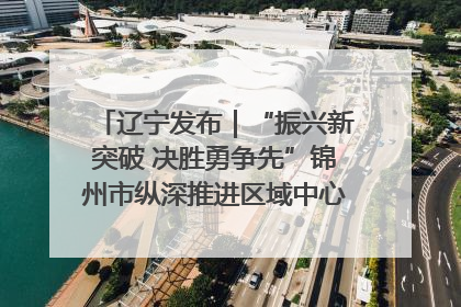 辽宁发布｜“振兴新突破 决胜勇争先”锦州市纵深推进区域中心城市建设 打造高质量发展新增长极