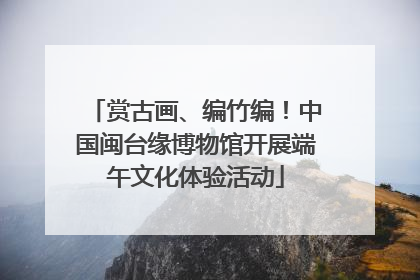 赏古画、编竹编！中国闽台缘博物馆开展端午文化体验活动