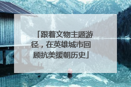 跟着文物主题游径，在英雄城市回顾抗美援朝历史