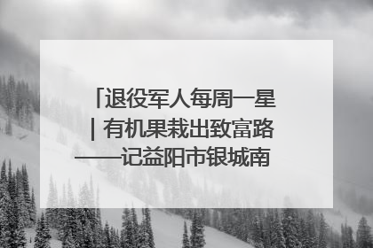 退役军人每周一星｜有机果栽出致富路——记益阳市银城南湖蔬果农民专业合作社总经理晏桂明