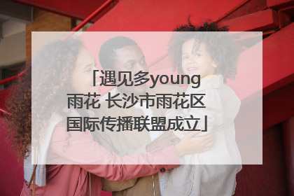 遇见多young雨花 长沙市雨花区国际传播联盟成立