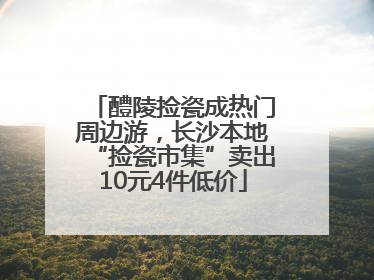 醴陵捡瓷成热门周边游，长沙本地“捡瓷市集”卖出10元4件低价
