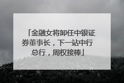 金融女将卸任中银证券董事长，下一站中行总行，周权接棒