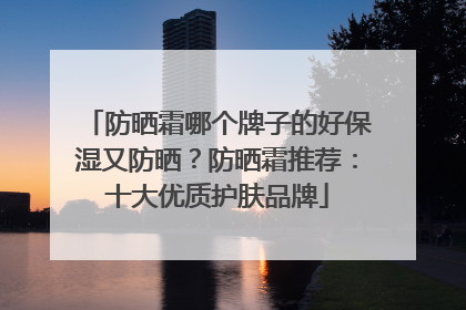 防晒霜哪个牌子的好保湿又防晒？防晒霜推荐：十大优质护肤品牌