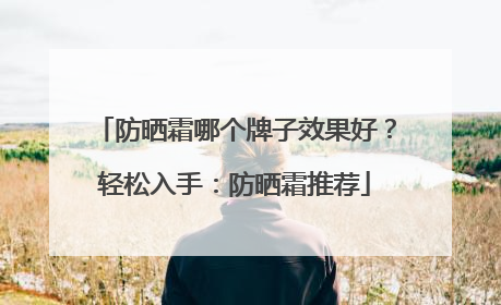 防晒霜哪个牌子效果好？轻松入手：防晒霜推荐