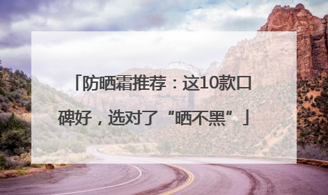 防晒霜推荐：这10款口碑好，选对了“晒不黑”