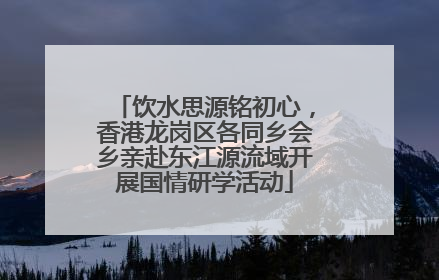 饮水思源铭初心，香港龙岗区各同乡会乡亲赴东江源流域开展国情研学活动