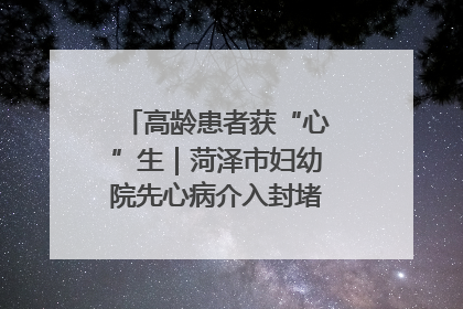高龄患者获“心”生｜菏泽市妇幼院先心病介入封堵术实现技术突破