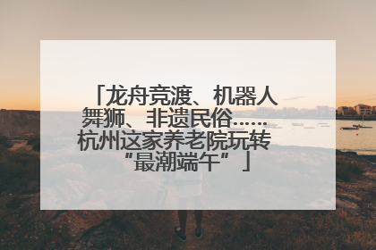 龙舟竞渡、机器人舞狮、非遗民俗……杭州这家养老院玩转“最潮端午”