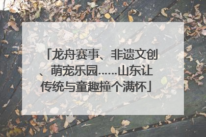 龙舟赛事、非遗文创、萌宠乐园……山东让传统与童趣撞个满怀