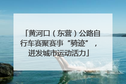 黄河口（东营）公路自行车赛聚赛事“骑迹”，迸发城市运动活力
