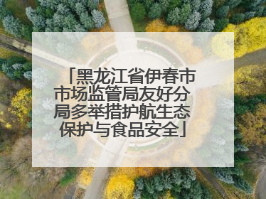 黑龙江省伊春市市场监管局友好分局多举措护航生态保护与食品安全