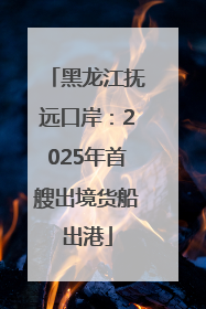 黑龙江抚远口岸：2025年首艘出境货船出港