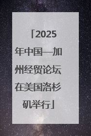 2025年中国—加州经贸论坛在美国洛杉矶举行