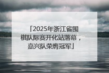 2025年浙江省围棋队际赛开化站落幕，嘉兴队荣膺冠军