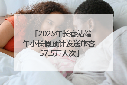 2025年长春站端午小长假预计发送旅客57.5万人次