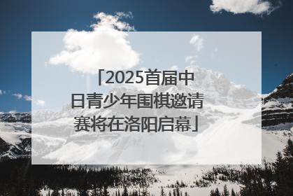 2025首届中日青少年围棋邀请赛将在洛阳启幕