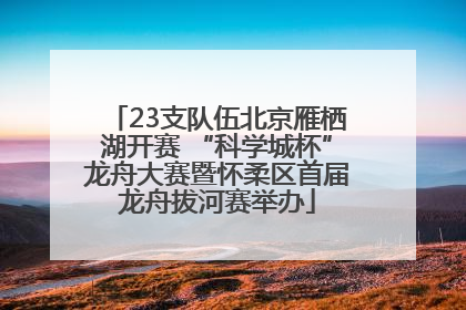 23支队伍北京雁栖湖开赛 “科学城杯”龙舟大赛暨怀柔区首届龙舟拔河赛举办