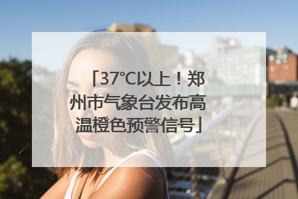 37℃以上！郑州市气象台发布高温橙色预警信号