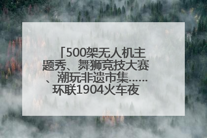 500架无人机主题秀、舞狮竞技大赛、潮玩非遗市集……环联1904火车夜市迎来两周年庆典